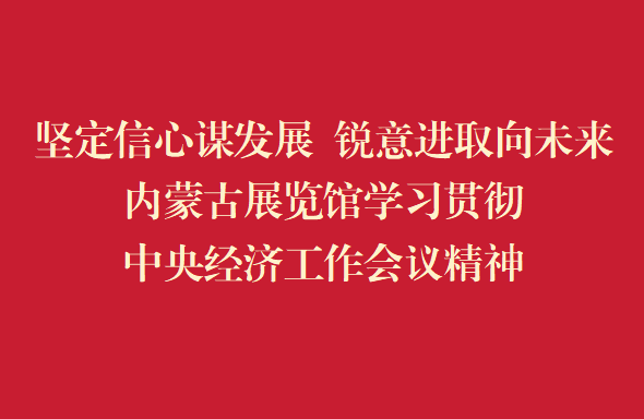 坚定信心谋发展 锐意进取向未来内蒙古展览馆学习贯彻中央经济工作会议精神
